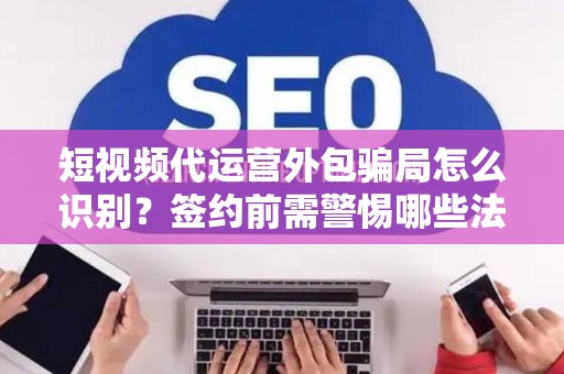 短视频代运营外包骗局怎么识别？签约前需警惕哪些法律风险？